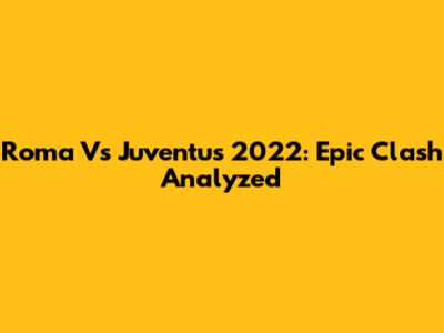 Roma Vs Juventus 2022: Epic Clash Analyzed