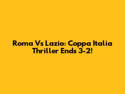 Roma Vs Lazio: Coppa Italia Thriller Ends 3-2!