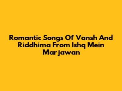 Romantic Songs Of Vansh And Riddhima From Ishq Mein Marjawan
