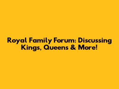 Royal Family Forum: Discussing Kings, Queens & More!