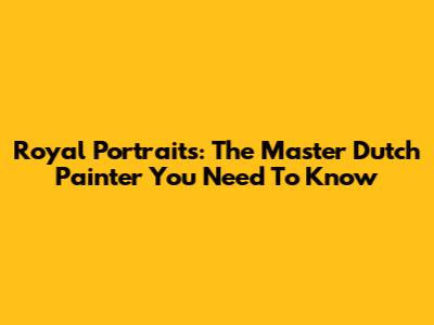 Royal Portraits: The Master Dutch Painter You Need To Know