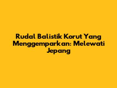 Rudal Balistik Korut Yang Menggemparkan: Melewati Jepang