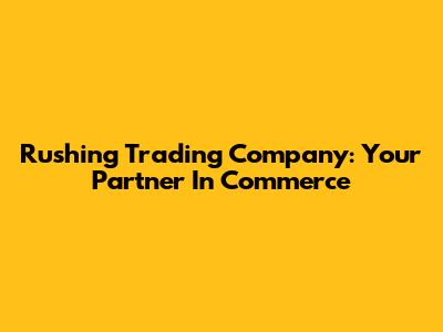 Rushing Trading Company: Your Partner In Commerce
