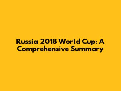 Russia 2018 World Cup: A Comprehensive Summary