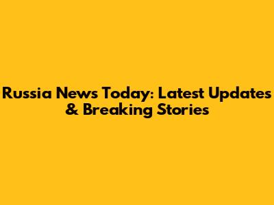 Russia News Today: Latest Updates & Breaking Stories