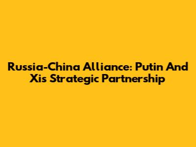 Russia-China Alliance: Putin And Xi's Strategic Partnership