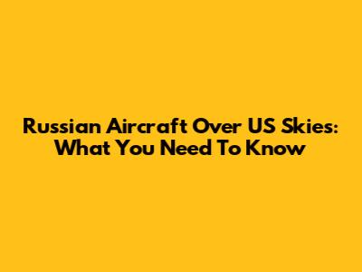 Russian Aircraft Over US Skies: What You Need To Know