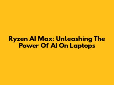 Ryzen AI Max: Unleashing The Power Of AI On Laptops