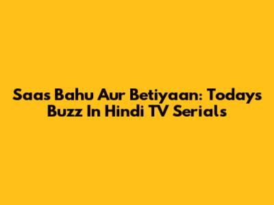 Saas Bahu Aur Betiyaan: Today's Buzz In Hindi TV Serials