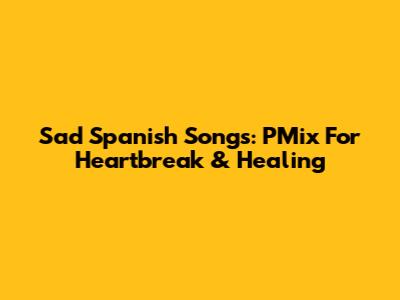 Sad Spanish Songs: PMix For Heartbreak & Healing