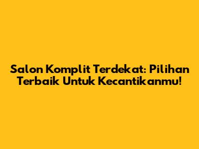 Salon Komplit Terdekat: Pilihan Terbaik Untuk Kecantikanmu!