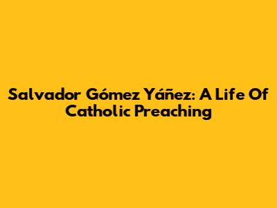 Salvador Gómez Yáñez: A Life Of Catholic Preaching