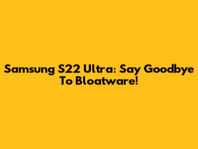Samsung S22 Ultra: Say Goodbye To Bloatware!