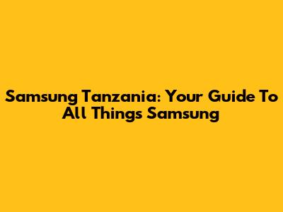 Samsung Tanzania: Your Guide To All Things Samsung