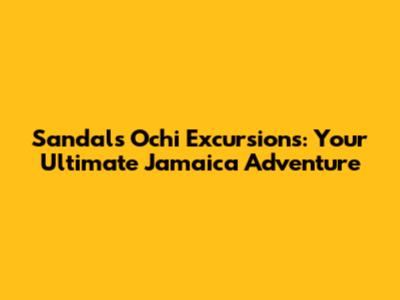 Sandals Ochi Excursions: Your Ultimate Jamaica Adventure