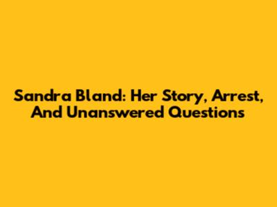 Sandra Bland: Her Story, Arrest, And Unanswered Questions