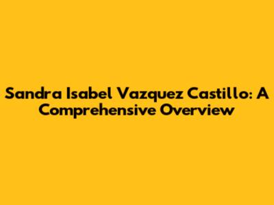Sandra Isabel Vazquez Castillo: A Comprehensive Overview