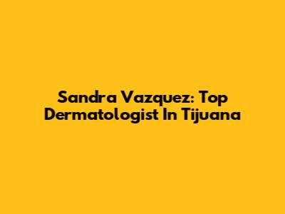 Sandra Vazquez: Top Dermatologist In Tijuana