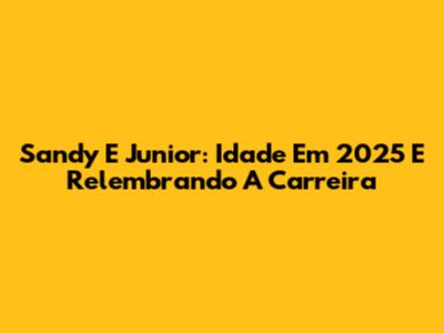 Sandy E Junior: Idade Em 2025 E Relembrando A Carreira
