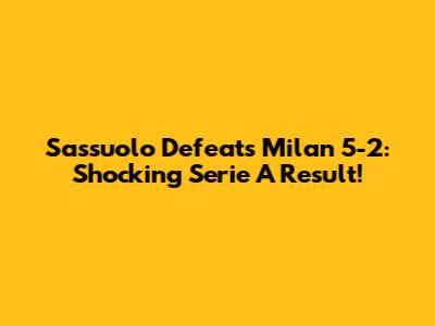 Sassuolo Defeats Milan 5-2: Shocking Serie A Result!