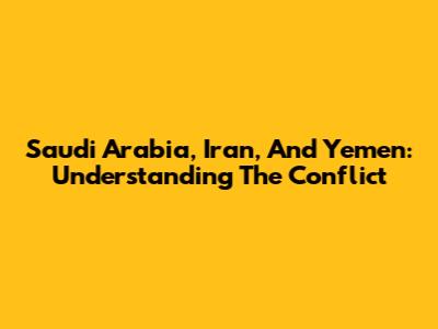 Saudi Arabia, Iran, And Yemen: Understanding The Conflict
