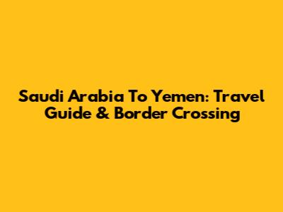 Saudi Arabia To Yemen: Travel Guide & Border Crossing