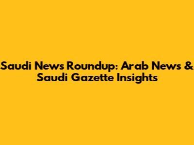 Saudi News Roundup: Arab News & Saudi Gazette Insights