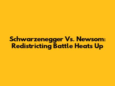 Schwarzenegger Vs. Newsom: Redistricting Battle Heats Up