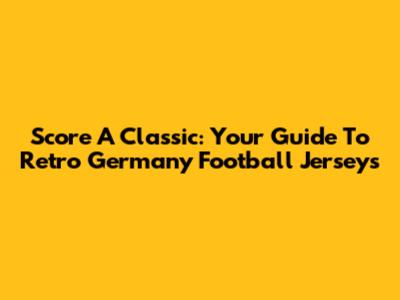 Score A Classic: Your Guide To Retro Germany Football Jerseys