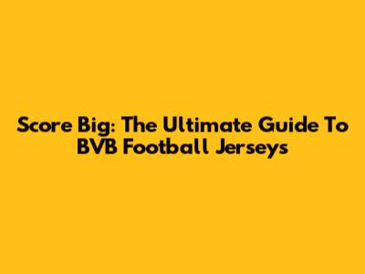 Score Big: The Ultimate Guide To BVB Football Jerseys