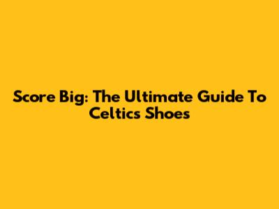 Score Big: The Ultimate Guide To Celtics Shoes