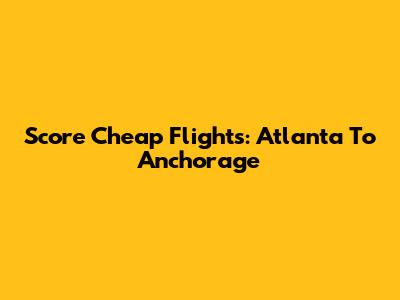 Score Cheap Flights: Atlanta To Anchorage
