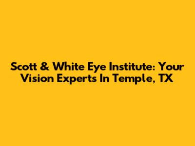 Scott & White Eye Institute: Your Vision Experts In Temple, TX
