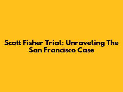 Scott Fisher Trial: Unraveling The San Francisco Case