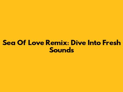 Sea Of Love Remix: Dive Into Fresh Sounds