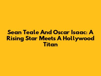 Sean Teale And Oscar Isaac: A Rising Star Meets A Hollywood Titan