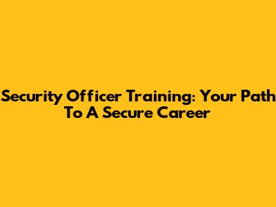 Security Officer Training: Your Path To A Secure Career
