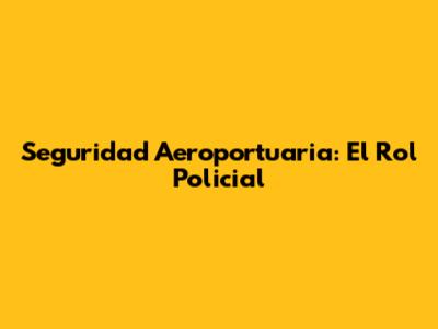 Seguridad Aeroportuaria: El Rol Policial