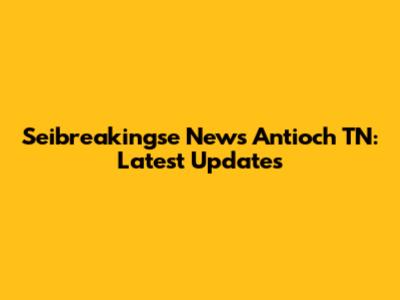 Seibreakingse News Antioch TN: Latest Updates