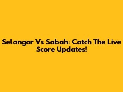 Selangor Vs Sabah: Catch The Live Score Updates!