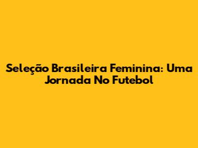 Seleção Brasileira Feminina: Uma Jornada No Futebol