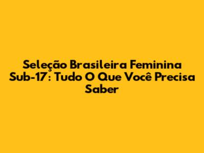 Seleção Brasileira Feminina Sub-17: Tudo O Que Você Precisa Saber