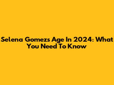Selena Gomez's Age In 2024: What You Need To Know