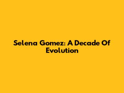 Selena Gomez: A Decade Of Evolution