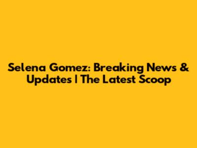 Selena Gomez: Breaking News & Updates | The Latest Scoop