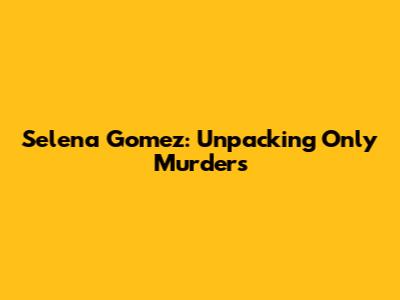 Selena Gomez: Unpacking "Only Murders"