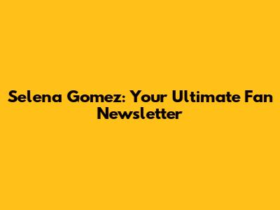 Selena Gomez: Your Ultimate Fan Newsletter