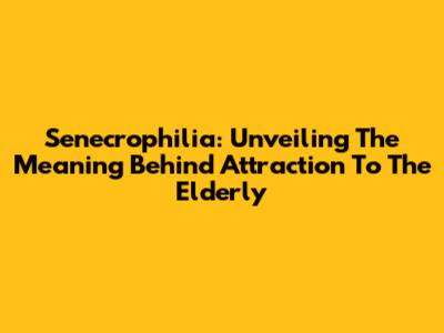 Senecrophilia: Unveiling The Meaning Behind Attraction To The Elderly
