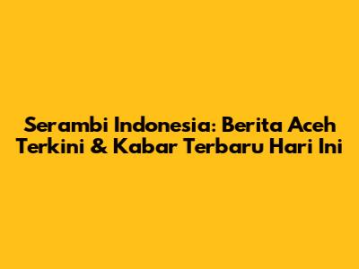 Serambi Indonesia: Berita Aceh Terkini & Kabar Terbaru Hari Ini