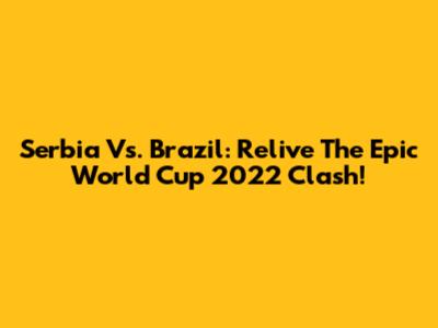 Serbia Vs. Brazil: Relive The Epic World Cup 2022 Clash!